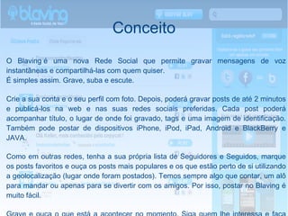 Conceito O Blaving é uma nova Rede Social que permite gravar mensagens de voz instantâneas e compartilhá-las com quem quiser. É simples assim. Grave, suba e escute. Crie a sua conta e o seu perfil com foto. Depois, poderá gravar posts de até 2 minutos e publicá-los na web e nas suas redes sociais preferidas. Cada post poderá acompanhar título, o lugar de onde foi gravado, tags e uma imagem de identificação. Também pode postar de dispositivos iPhone, iPod, iPad, Android e BlackBerry e JAVA. Como em outras redes, tenha a sua própria lista de Seguidores e Seguidos, marque os posts favoritos e ouça os posts mais populares e os que estão perto de si utilizando a geolocalização (lugar onde foram postados). Temos sempre algo que contar, um alô para mandar ou apenas para se divertir com os amigos. Por isso, postar no Blaving é muito fácil. Grave e ouça o que está a acontecer no momento. Siga quem lhe interessa e faça com que os seus amigos o sigam. Não escreva mais: diga, grave e suba. Agora com Blaving, pode dizer com a sua voz o que pensa e o mundo vai ouvi-lo! 