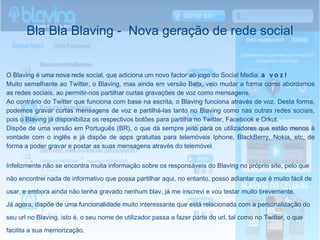 Bla Bla Blaving -  Nova geração de rede social O  Blaving  é uma nova rede social, que adiciona um novo factor ao jogo do Social Media:  a voz! Muito semelhante ao Twitter, o Blaving, mas ainda em versão Beta, veio mudar a forma como abordamos as redes sociais, ao permitir -nos partilhar curtas gravações de voz como mensagens. Ao contrário do Twitter que funciona com base na escrita, o Blaving funciona através de voz. Desta forma, podemos gravar curtas mensagens de voz e partilhá-las tanto no Blaving como nas outras redes sociais, pois o Blaving já disponibiliza os respectivos botões para partilha no Twitter, Facebook e Orkut. Dispõe de uma versão em Português (BR), o que dá sempre jeito para os utilizadores que estão menos à vontade com o inglês e já dispõe de apps gratuitas para telemóveis Iphone, BlackBerry, Nokia, etc, de forma a poder gravar e postar as suas mensagens através do telemóvel. Infelizmente não se encontra muita informação sobre os responsáveis do Blaving no próprio site, pelo que não encontrei nada  de informativo que possa partilhar aqui, no entanto, posso adiantar que é muito fácil de usar, e embora ainda não tenha gravado nenhum blav, já me inscrevi e vou testar muito brevemente. Já agora, dispõe de uma funcionalidade muito interessante que está relacionada com a personalização do seu url no Blaving, isto é, o seu nome de utilizador passa a fazer parte do url, tal como no Twitter, o que facilita a sua memorização. 