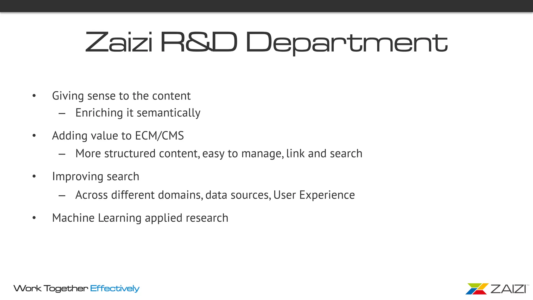 Work Together Effectively
Zaizi R&D Department
•  Giving sense to the content  
–  Enriching it semantically
•  Adding value to ECM/CMS
–  More structured content, easy to manage, link and search
•  Improving search
–  Across different domains, data sources, User Experience
•  Machine Learning applied research
 