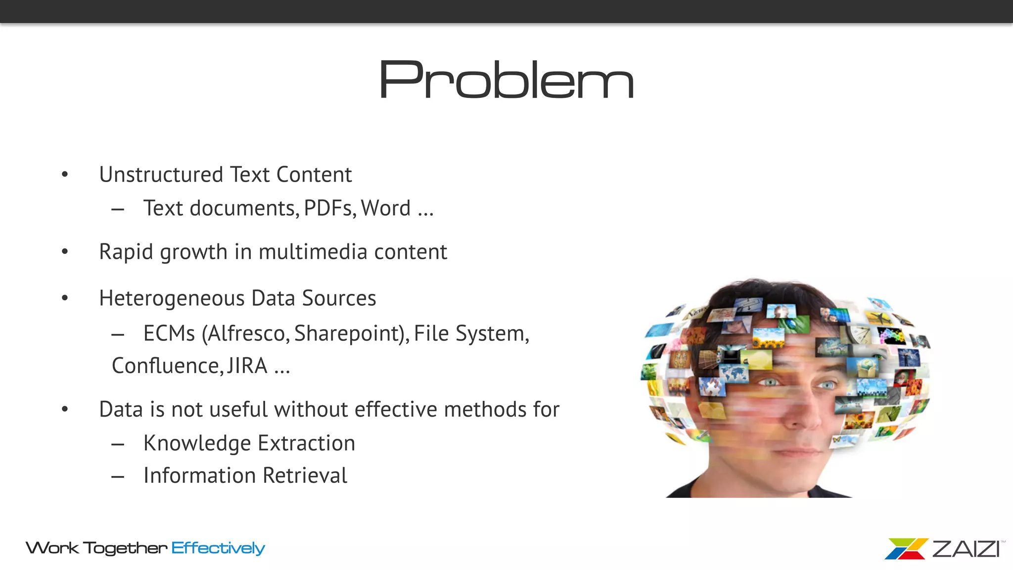Work Together Effectively
Problem
•  Unstructured Text Content
–  Text documents, PDFs, Word …
•  Rapid growth in multimedia content
•  Heterogeneous Data Sources
–  ECMs (Alfresco, Sharepoint), File System,
Conﬂuence, JIRA …
•  Data is not useful without effective methods for
–  Knowledge Extraction
–  Information Retrieval
 