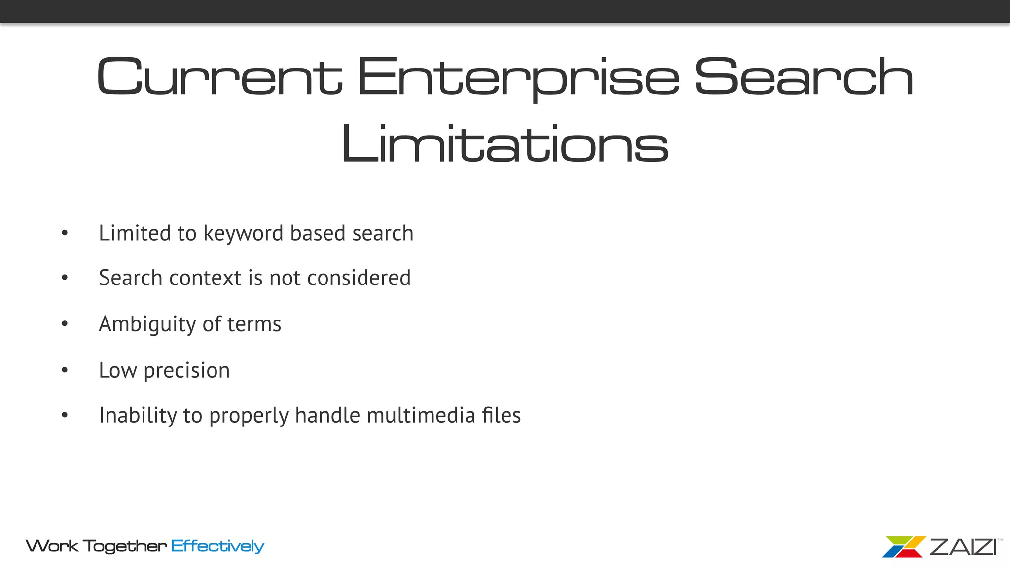 Work Together Effectively
Current Enterprise Search
Limitations
•  Limited to keyword based search
•  Search context is not considered
•  Ambiguity of terms
•  Low precision
•  Inability to properly handle multimedia ﬁles
 