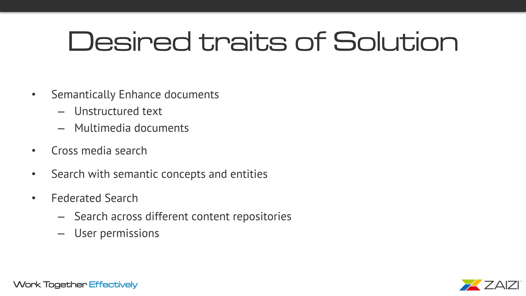 Work Together Effectively
Desired traits of Solution
•  Semantically Enhance documents
–  Unstructured text
–  Multimedia documents
•  Cross media search
•  Search with semantic concepts and entities
•  Federated Search
–  Search across different content repositories
–  User permissions
 