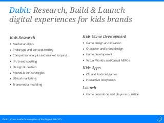 Cross-media Consumption of the Biggest Kids’ IPsDubit -
Kids Research
• Market analysis
• Prototype and concept testing
• Competitor analysis and market scoping
• IP / trend spotting
• Design & ideation
• Monetization strategies
• Ethical marketing
• Transmedia modeling
Dubit: Research, Build & Launch
digital experiences for kids brands
Kids Game Development
• Game design and ideation
• Character and brand design
• Game development
• Virtual Worlds and Casual MMOs
Kids Apps
• iOS and Android games
• Interactive storybooks
Launch
• Game promotion and player acquisition
 