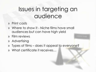 Issues in targeting an
            audience
» Print costs
» Where to show it - Niche films have small
  audiences but can have high yield
» Film reviews
» Advertising
» Types of films – does it appeal to everyone?
» What certificate it receives…
 