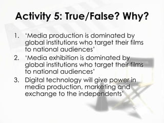 Activity 5: True/False? Why?
1. ‘Media production is dominated by
   global institutions who target their films
   to national audiences’
2. ‘Media exhibition is dominated by
   global institutions who target their films
   to national audiences’
3. Digital technology will give power in
   media production, marketing and
   exchange to the independents’
 