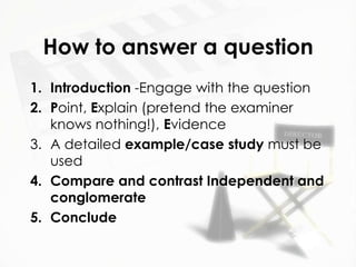 How to answer a question
1. Introduction -Engage with the question
2. Point, Explain (pretend the examiner
   knows nothing!), Evidence
3. A detailed example/case study must be
   used
4. Compare and contrast Independent and
   conglomerate
5. Conclude
 