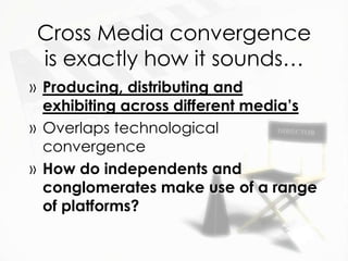 Cross Media convergence
is exactly how it sounds…
» Producing, distributing and
  exhibiting across different media’s
» Overlaps technological
  convergence
» How do independents and
  conglomerates make use of a range
  of platforms?
 