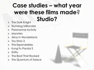 Case studies – what year
      were these films made?
»   The Dark Knight
                    Studio?
»   Slumdog Millionaire
»   Paranormal Activity
»   Monsters
»   Alice in Wonderland
»   Toy Story 3
»   The Expendables
»   Kung Fu Panda 2
»   Shifty
»   The Boat That Rocked
»   The Quantum of Solace
 