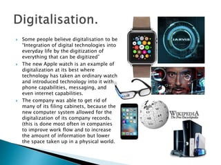  Some people believe digitalisation to be
“Integration of digital technologies into
everyday life by the digitization of
everything that can be digitized”
 The new Apple watch is an example of
digitalization at its best where
technology has taken an ordinary watch
and introduced technology into it with
phone capabilities, messaging, and
even internet capabilities.
 The company was able to get rid of
many of its filing cabinets, because the
new computer system allowed for the
digitalization of its company records.
(this is done most often in companies
to improve work flow and to increase
the amount of information but lower
the space taken up in a physical world.
 