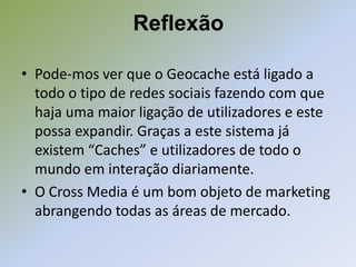 Reflexão

• Pode-mos ver que o Geocache está ligado a
  todo o tipo de redes sociais fazendo com que
  haja uma maior ligação de utilizadores e este
  possa expandir. Graças a este sistema já
  existem “Caches” e utilizadores de todo o
  mundo em interação diariamente.
• O Cross Media é um bom objeto de marketing
  abrangendo todas as áreas de mercado.
 