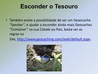 Esconder o Tesouro

• Também existe a possibilidade de ser um Geaocache
  “Seecker”, e ajudar a esconder ainda mais Geocaches
  “Container” na sua Cidade ou País, basta ver as
  regras no
  Site, http://www.geocaching.com/seek/default.aspx.
 