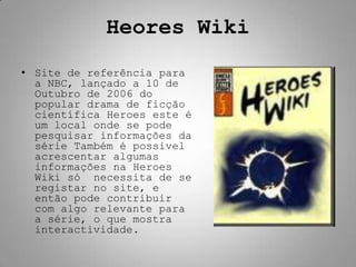 Heores Wiki
• Site de referência para
  a NBC, lançado a 10 de
  Outubro de 2006 do
  popular drama de ficção
  científica Heroes este é
  um local onde se pode
  pesquisar informações da
  série Também é possivel
  acrescentar algumas
  informações na Heroes
  Wiki só necessita de se
  registar no site, e
  então pode contribuir
  com algo relevante para
  a série, o que mostra
  interactividade.
 