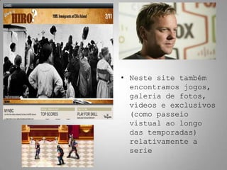 • Neste site também
  encontramos jogos,
  galeria de fotos,
  videos e exclusivos
  (como passeio
  vistual ao longo
  das temporadas)
  relativamente a
  serie
 