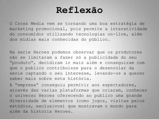 Reflexão
O Cross Media vem se tornando uma boa estratégia de
marketing promocional, pois permite a interatividade
do consumidor utilizando tecnologias on-line, além
dos mídias mais conhecidas do público.

Na serie Heroes podemos observar que os produtores
não se limitaram a fazer só a publicidade do seu
“produto”, decidiram ir mais além e conseguiram com
que o publico contribuísse para o desenrolar da
serie captando o seu interesse, levando-os a querer
saber mais sobre esta história.
A “empresa” conseguiu permitir aos espectadores,
através das varias plataformas que criaram, conhecer
o universo Heroes oferecendo ao publico uma grande
diversidade de elementos (como jogos, visitas pelos
estúdios, exclusivos) que mostravam o mundo para
além da historia Heroes.
 