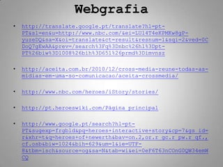 Webgrafia
•   http://translate.google.pt/translate?hl=pt-
    PT&sl=en&u=http://www.nbc.com/&ei=LUl4T4eKPMKw8gP-
    yuzeDQ&sa=X&oi=translate&ct=result&resnum=1&sqi=2&ved=0C
    DoQ7gEwAA&prev=/search%3Fq%3Dnbc%26hl%3Dpt-
    PT%26biw%3D1008%26bih%3D651%26prmd%3Dimvnsz

•   http://aceita.com.br/2010/12/cross-media-reune-todas-as-
    midias-em-uma-so-comunicacao/aceita-crossmedia/

•   http://www.nbc.com/heroes/iStory/stories/

•   http://pt.heroeswiki.com/Página_principal

•   http://www.google.pt/search?hl=pt-
    PT&sugexp=frgbld&pq=heroes+interactive+story&cp=7&gs_id=
    r&xhr=t&q=heroes+of+newerth&bav=on.2,or.r_gc.r_pw.r_qf.,
    cf.osb&biw=1024&bih=629&um=1&ie=UTF-
    8&tbm=isch&source=og&sa=N&tab=wi&ei=0eF6T63nCOnG0QW34emW
    CQ
 