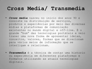 Cross Media/ Transmedia
• Cross media nasceu no inicio dos anos 90 e
  consiste na distribuição de serviços,
  produtos e experiências por meio das diversas
  mídias e plataformas de comunicação
  existentes no mundo digital e off-line. È o
  grande “bum” das tecnologias portáteis e veio
  trazer uma nova forma de apresentar ideias,
  conceitos, valores, formas que se direcionam
  para vários meios de informação que se
  interligam e relacionam.

• Transmedia é a técnica de contar uma historio
  ou experiência em diferentes plataformas e
  formatos utilizando as atuais tecnologias
  digitais.
 