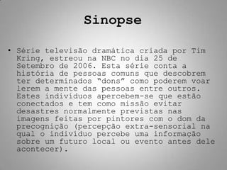 Sinopse

• Série televisão dramática criada por Tim
  Kring, estreou na NBC no dia 25 de
  Setembro de 2006. Esta série conta a
  história de pessoas comuns que descobrem
  ter determinados “dons” como poderem voar
  lerem a mente das pessoas entre outros.
  Estes indivíduos apercebem-se que estão
  conectados e tem como missão evitar
  desastres normalmente previstas nas
  imagens feitas por pintores com o dom da
  precognição (percepção extra-sensorial na
  qual o indivíduo percebe uma informação
  sobre um futuro local ou evento antes dele
  acontecer).
 