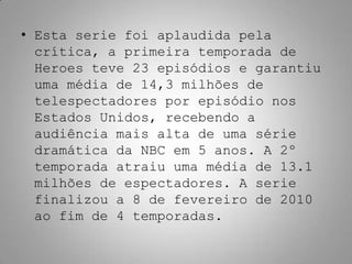 • Esta serie foi aplaudida pela
  crítica, a primeira temporada de
  Heroes teve 23 episódios e garantiu
  uma média de 14,3 milhões de
  telespectadores por episódio nos
  Estados Unidos, recebendo a
  audiência mais alta de uma série
  dramática da NBC em 5 anos. A 2º
  temporada atraiu uma média de 13.1
  milhões de espectadores. A serie
  finalizou a 8 de fevereiro de 2010
  ao fim de 4 temporadas.
 