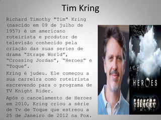 Tim Kring
Richard Timothy "Tim" Kring
(nascido em 09 de julho de
1957) é um americano
roteirista e produtor de
televisão conhecido pela
criação das suas series de
drama “Strage World”,
“Crossing Jordan”, “Heroes” e
“Toque”.
Kring é judeu. Ele começou a
sua carreira como roteirista
escrevendo para o programa de
TV Knight Rider.
Após o cancelamento de Heroes
em 2010, Kring criou a série
de Tv de Toque que estreou a
25 de Janeiro de 2012 na Fox.
 