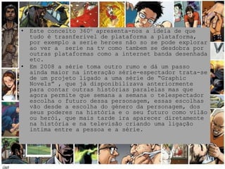 •   Este conceito 360o apresenta-nos a ideia de que
    tudo é trasnferivel de plataforma a plataforma,
    por exemplo a serie heroes não so se pode explorar
    ao ver a serie na tv como tambem se desdobra por
    outras plataformas como a internet banda desenhada
    etc.
•   Em 2008 a série toma outro rumo e dá um passo
    ainda maior na interação série-espectador trata-se
    de um projeto ligado a uma série de “Graphic
    Novels” , que já disponibilizava anteriormente
    para contar outras histórias paralelas mas que
    agora permite que semana a semana o telespectador
    escolha o futuro dessa personagem, essas escolhas
    vão desde a escolha do género da personagem, dos
    seus poderes na história e o seu futuro como vilão
    ou herói, que mais tarde ira aparecer diretamente
    na história e na televisão criando uma ligação
    intima entre a pessoa e a série.
 