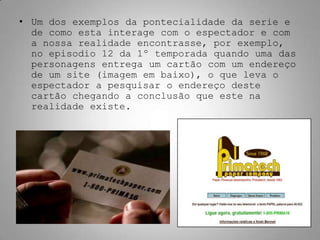 • Um dos exemplos da pontecialidade da serie e
  de como esta interage com o espectador e com
  a nossa realidade encontrasse, por exemplo,
  no episodio 12 da 1º temporada quando uma das
  personagens entrega um cartão com um endereço
  de um site (imagem em baixo), o que leva o
  espectador a pesquisar o endereço deste
  cartão chegando a conclusão que este na
  realidade existe.
 