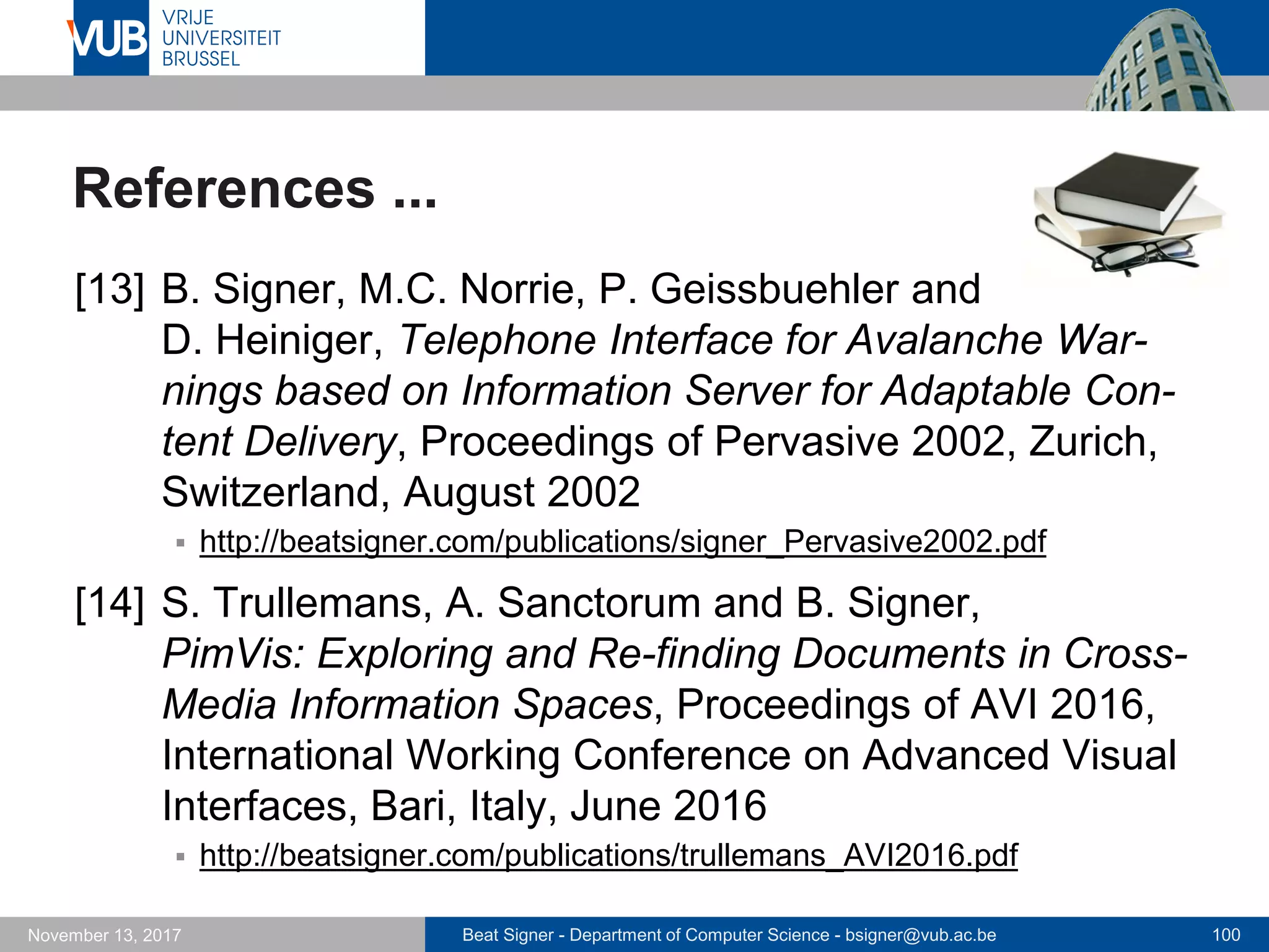 Beat Signer - Department of Computer Science - bsigner@vub.ac.be 100November 13, 2017
References ...
[13] B. Signer, M.C. Norrie, P. Geissbuehler and
D. Heiniger, Telephone Interface for Avalanche War-
nings based on Information Server for Adaptable Con-
tent Delivery, Proceedings of Pervasive 2002, Zurich,
Switzerland, August 2002
 http://beatsigner.com/publications/signer_Pervasive2002.pdf
[14] S. Trullemans, A. Sanctorum and B. Signer,
PimVis: Exploring and Re-finding Documents in Cross-
Media Information Spaces, Proceedings of AVI 2016,
International Working Conference on Advanced Visual
Interfaces, Bari, Italy, June 2016
 http://beatsigner.com/publications/trullemans_AVI2016.pdf
 