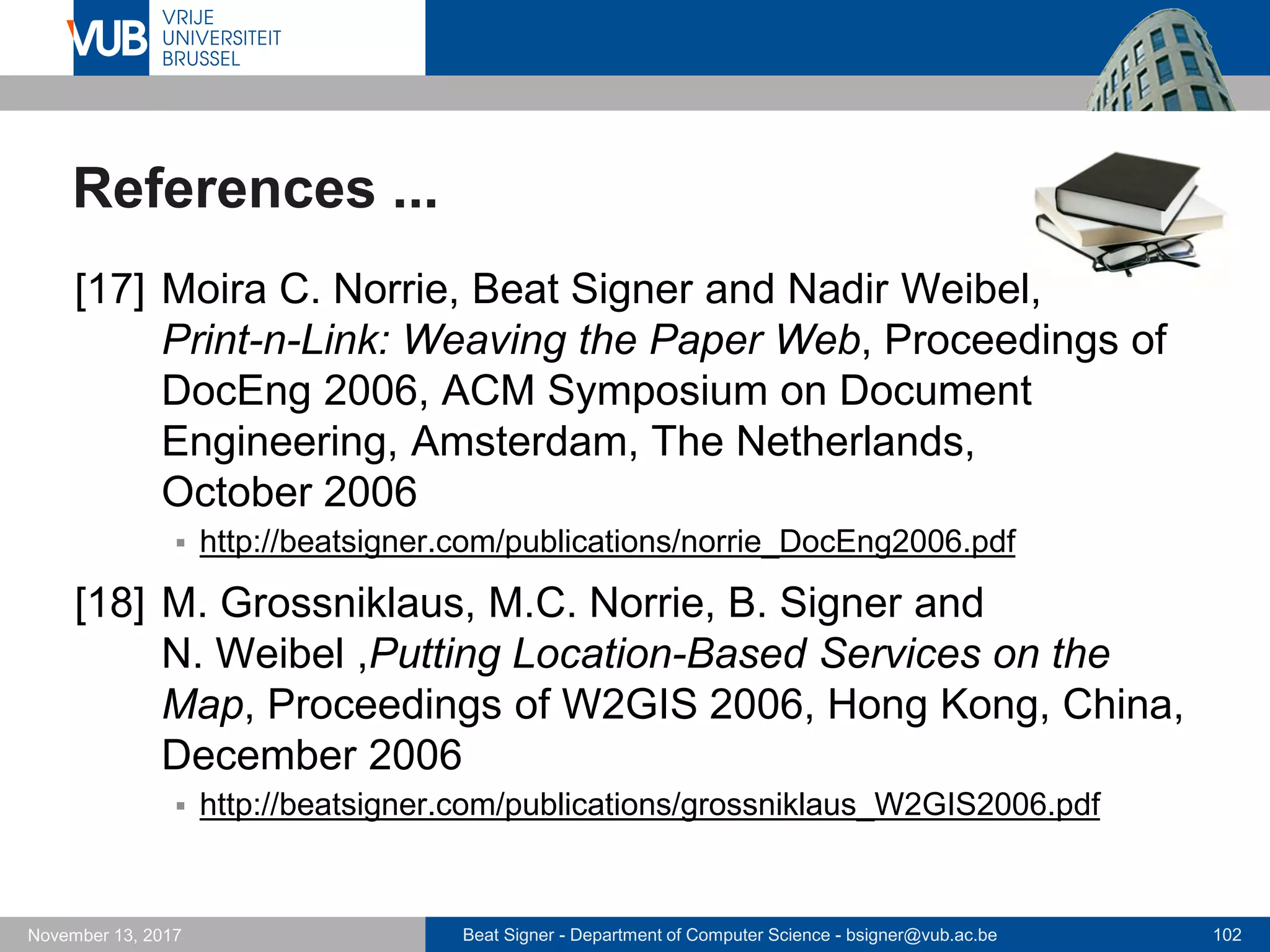 Beat Signer - Department of Computer Science - bsigner@vub.ac.be 102November 13, 2017
References ...
[17] Moira C. Norrie, Beat Signer and Nadir Weibel,
Print-n-Link: Weaving the Paper Web, Proceedings of
DocEng 2006, ACM Symposium on Document
Engineering, Amsterdam, The Netherlands,
October 2006
 http://beatsigner.com/publications/norrie_DocEng2006.pdf
[18] M. Grossniklaus, M.C. Norrie, B. Signer and
N. Weibel ,Putting Location-Based Services on the
Map, Proceedings of W2GIS 2006, Hong Kong, China,
December 2006
 http://beatsigner.com/publications/grossniklaus_W2GIS2006.pdf
 