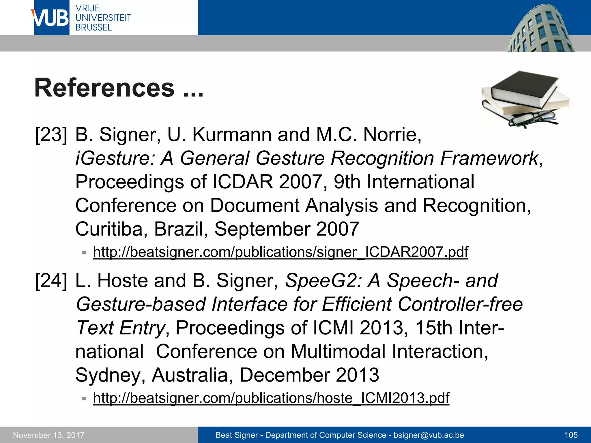 Beat Signer - Department of Computer Science - bsigner@vub.ac.be 105November 13, 2017
References ...
[23] B. Signer, U. Kurmann and M.C. Norrie,
iGesture: A General Gesture Recognition Framework,
Proceedings of ICDAR 2007, 9th International
Conference on Document Analysis and Recognition,
Curitiba, Brazil, September 2007
 http://beatsigner.com/publications/signer_ICDAR2007.pdf
[24] L. Hoste and B. Signer, SpeeG2: A Speech- and
Gesture-based Interface for Efficient Controller-free
Text Entry, Proceedings of ICMI 2013, 15th Inter-
national Conference on Multimodal Interaction,
Sydney, Australia, December 2013
 http://beatsigner.com/publications/hoste_ICMI2013.pdf
 
