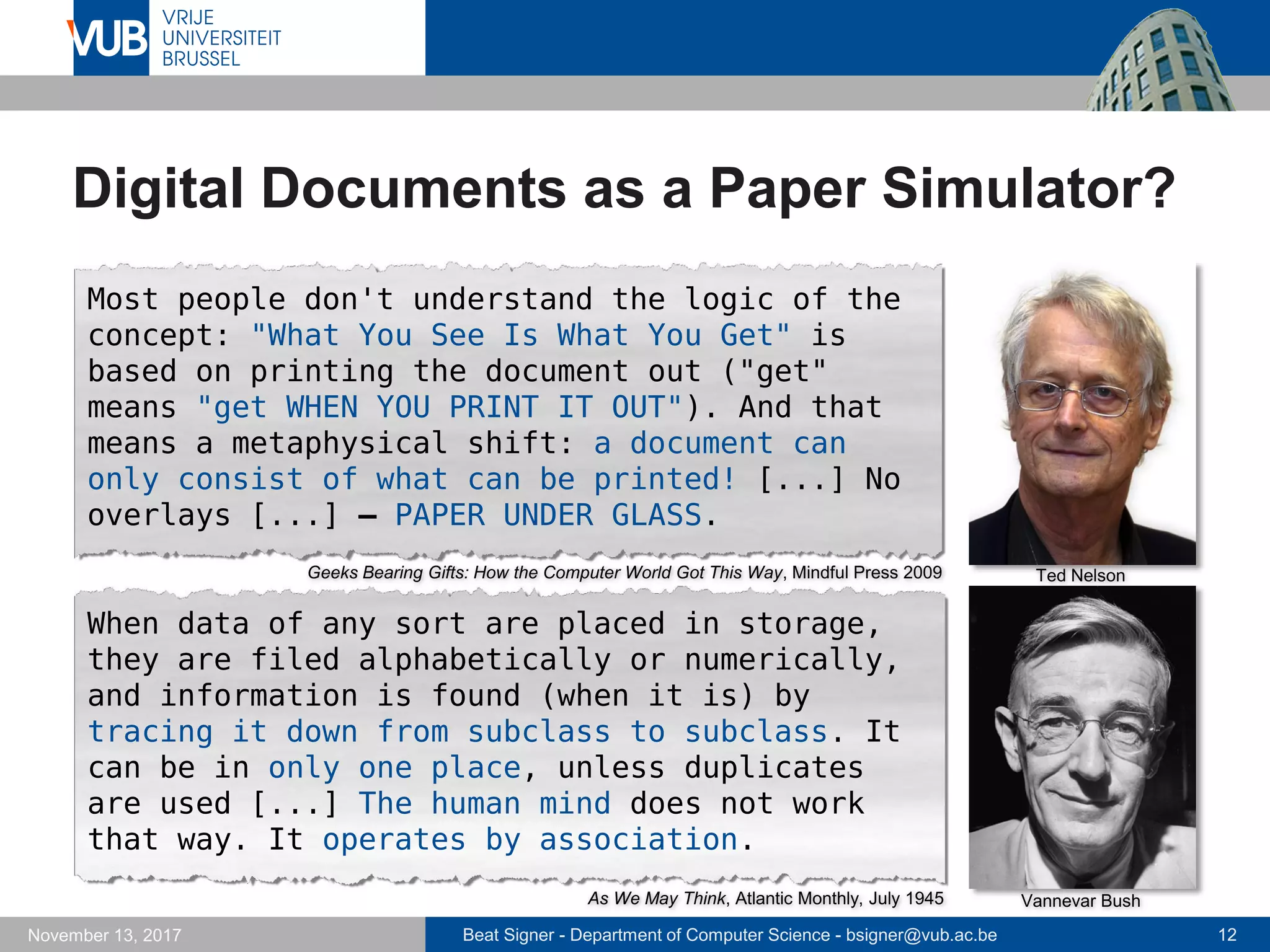 Beat Signer - Department of Computer Science - bsigner@vub.ac.be 12November 13, 2017
Digital Documents as a Paper Simulator?
Vannevar Bush
Ted Nelson
Most people don't understand the logic of the
concept: "What You See Is What You Get" is
based on printing the document out ("get"
means "get WHEN YOU PRINT IT OUT"). And that
means a metaphysical shift: a document can
only consist of what can be printed! [...] No
overlays [...] – PAPER UNDER GLASS.
When data of any sort are placed in storage,
they are filed alphabetically or numerically,
and information is found (when it is) by
tracing it down from subclass to subclass. It
can be in only one place, unless duplicates
are used [...] The human mind does not work
that way. It operates by association.
As We May Think, Atlantic Monthly, July 1945
Geeks Bearing Gifts: How the Computer World Got This Way, Mindful Press 2009
 