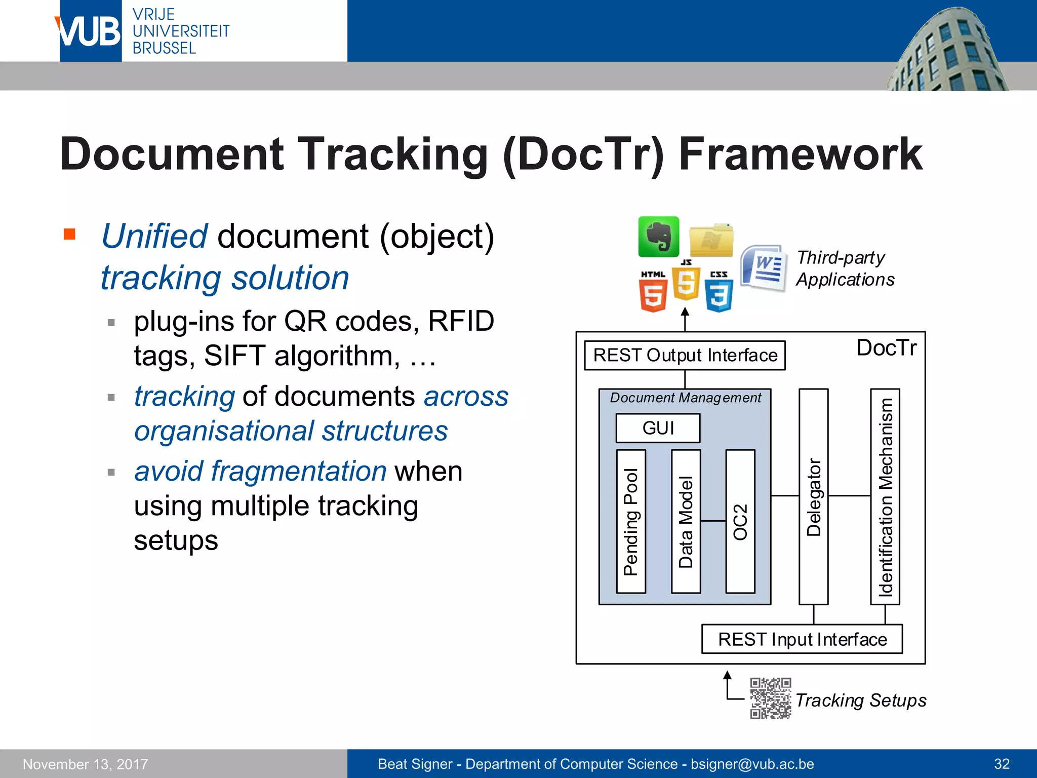 Beat Signer - Department of Computer Science - bsigner@vub.ac.be 32November 13, 2017
Document Tracking (DocTr) Framework
 Unified document (object)
tracking solution
 plug-ins for QR codes, RFID
tags, SIFT algorithm, …
 tracking of documents across
organisational structures
 avoid fragmentation when
using multiple tracking
setups
Document Management
PendingPool
DataModel
IdentificationMechanism
OC2
GUI
REST Input Interface
REST Output Interface
Third-party
Applications
DocTr
Delegator
Tracking Setups
 
