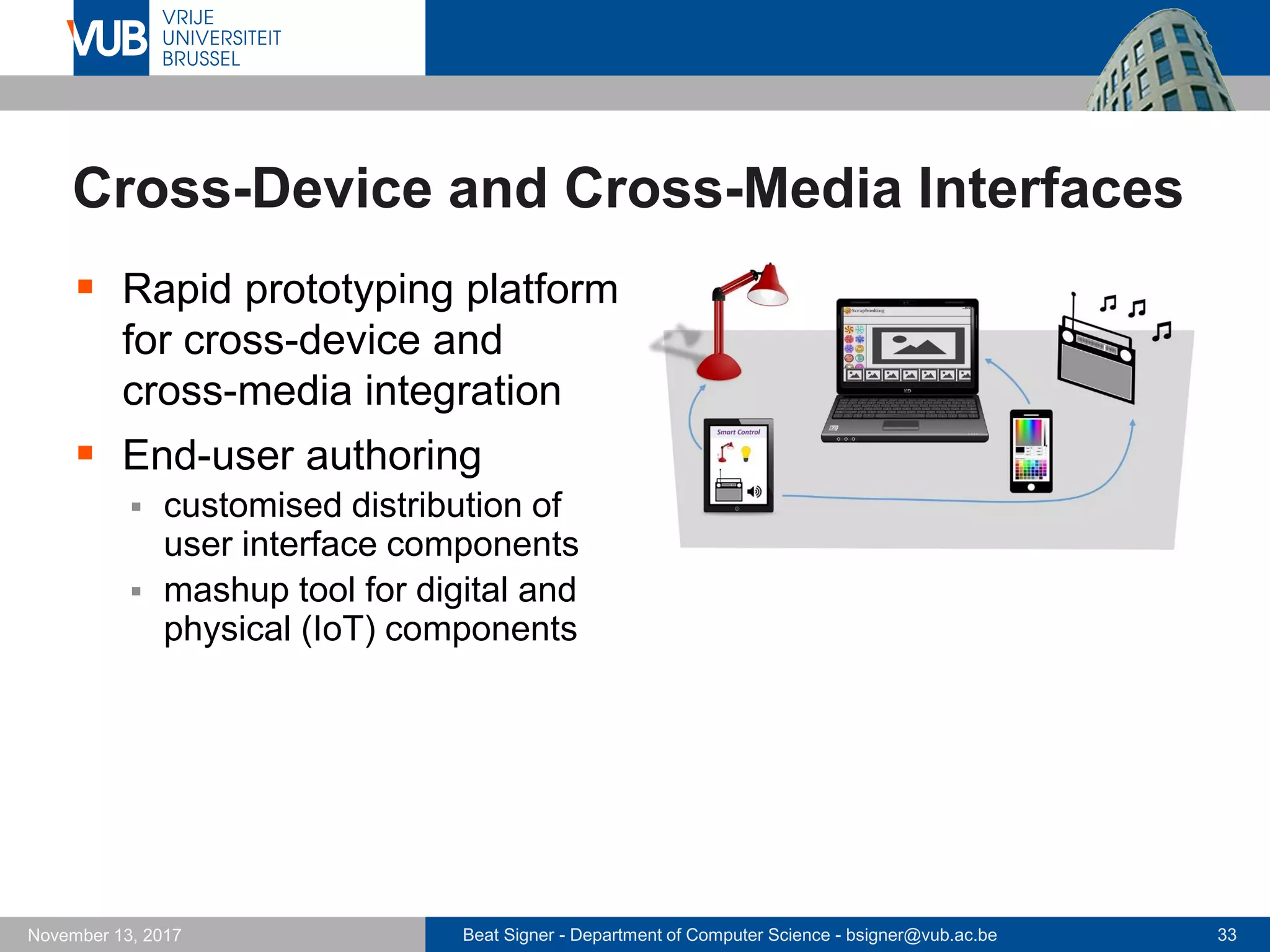 Beat Signer - Department of Computer Science - bsigner@vub.ac.be 33November 13, 2017
Cross-Device and Cross-Media Interfaces
 Rapid prototyping platform
for cross-device and
cross-media integration
 End-user authoring
 customised distribution of
user interface components
 mashup tool for digital and
physical (IoT) components
 