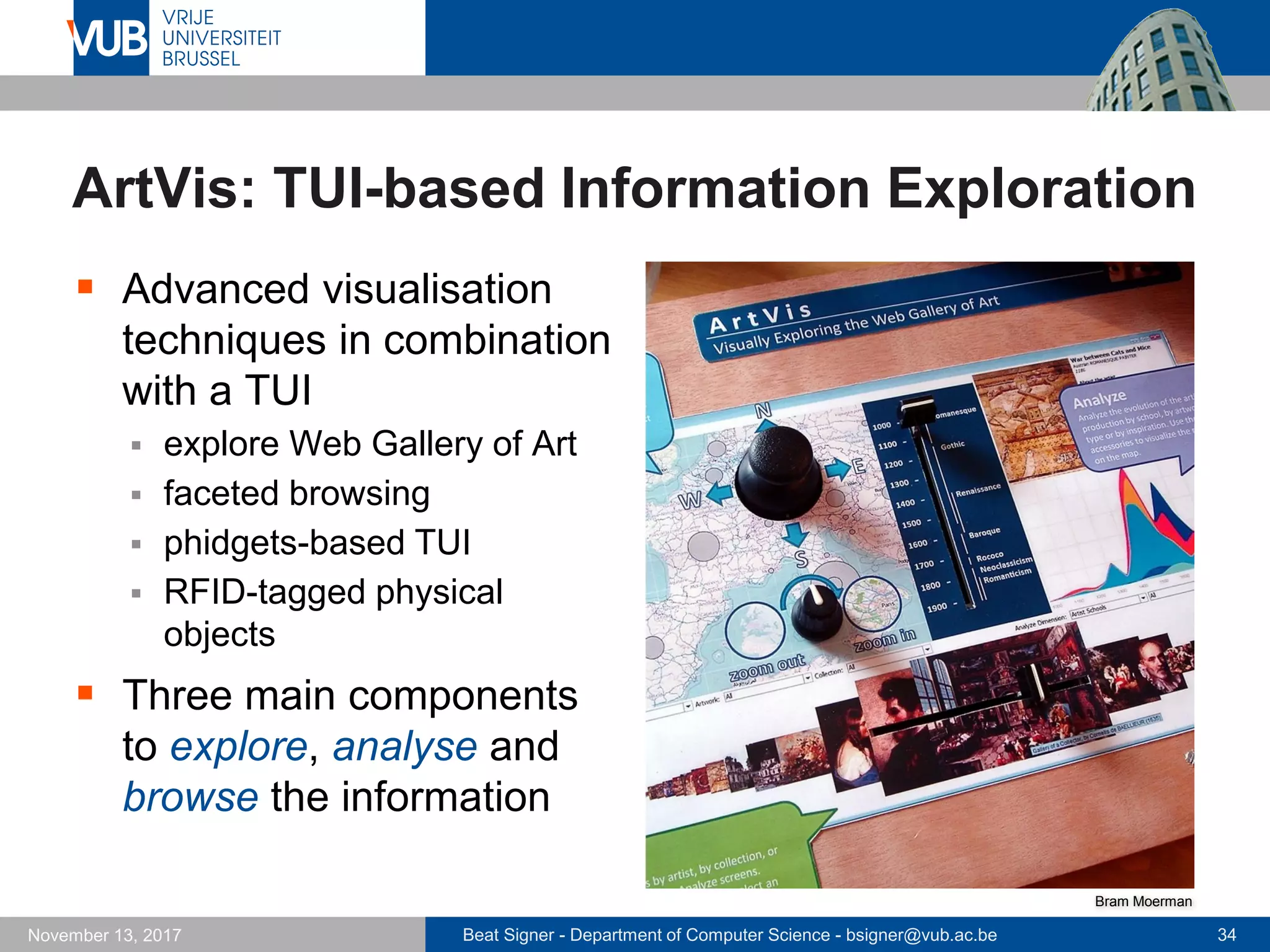 Beat Signer - Department of Computer Science - bsigner@vub.ac.be 34November 13, 2017
ArtVis: TUI-based Information Exploration
 Advanced visualisation
techniques in combination
with a TUI
 explore Web Gallery of Art
 faceted browsing
 phidgets-based TUI
 RFID-tagged physical
objects
 Three main components
to explore, analyse and
browse the information
Bram Moerman
 