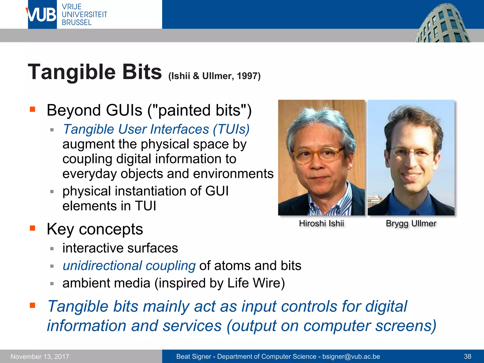 Beat Signer - Department of Computer Science - bsigner@vub.ac.be 38November 13, 2017
Tangible Bits (Ishii & Ullmer, 1997)
 Beyond GUIs ("painted bits")
 Tangible User Interfaces (TUIs)
augment the physical space by
coupling digital information to
everyday objects and environments
 physical instantiation of GUI
elements in TUI
 Key concepts
 interactive surfaces
 unidirectional coupling of atoms and bits
 ambient media (inspired by Life Wire)
 Tangible bits mainly act as input controls for digital
information and services (output on computer screens)
Hiroshi Ishii Brygg Ullmer
 