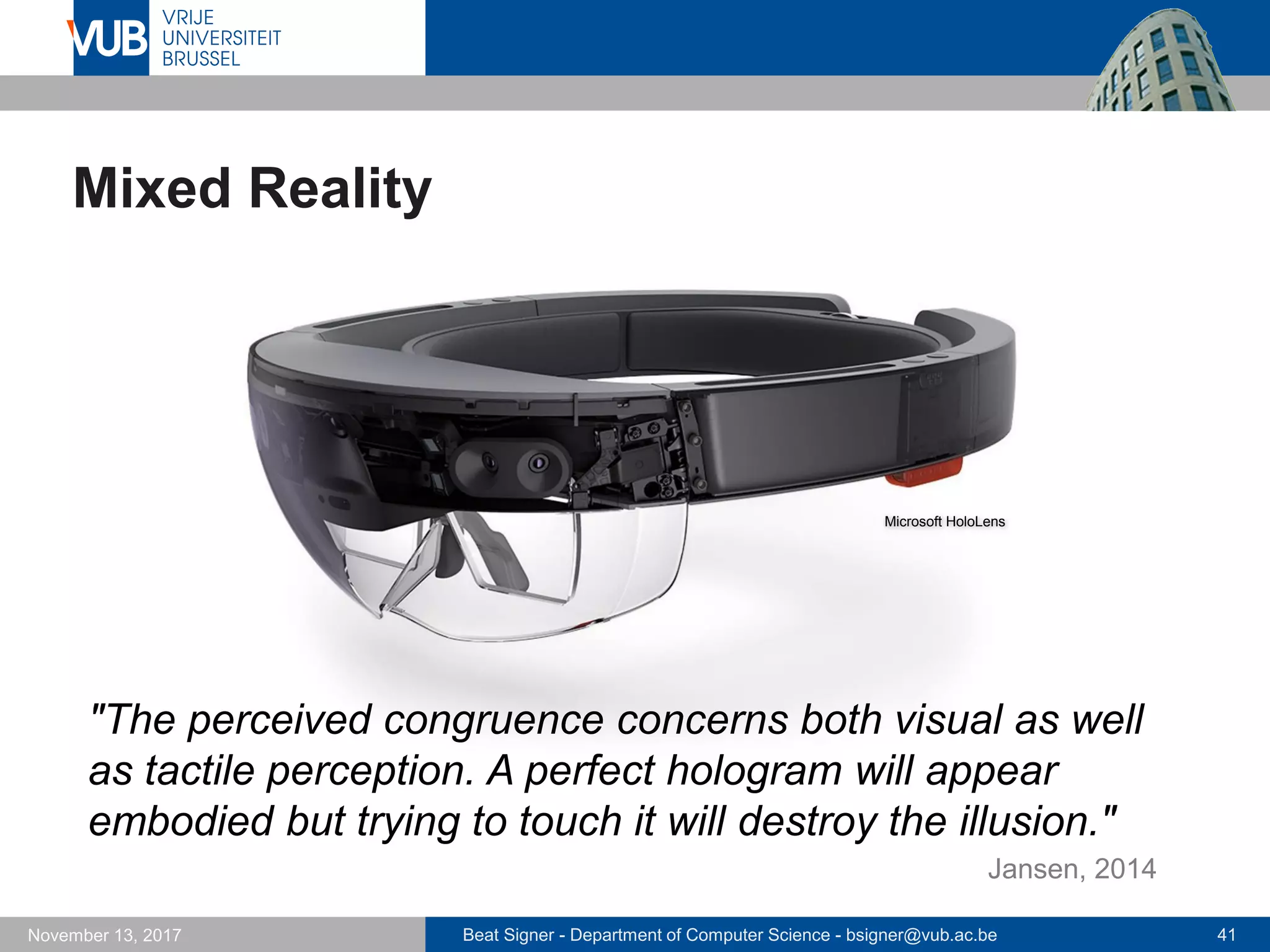 Beat Signer - Department of Computer Science - bsigner@vub.ac.be 41November 13, 2017
Mixed Reality
"The perceived congruence concerns both visual as well
as tactile perception. A perfect hologram will appear
embodied but trying to touch it will destroy the illusion."
Microsoft HoloLens
Jansen, 2014
 