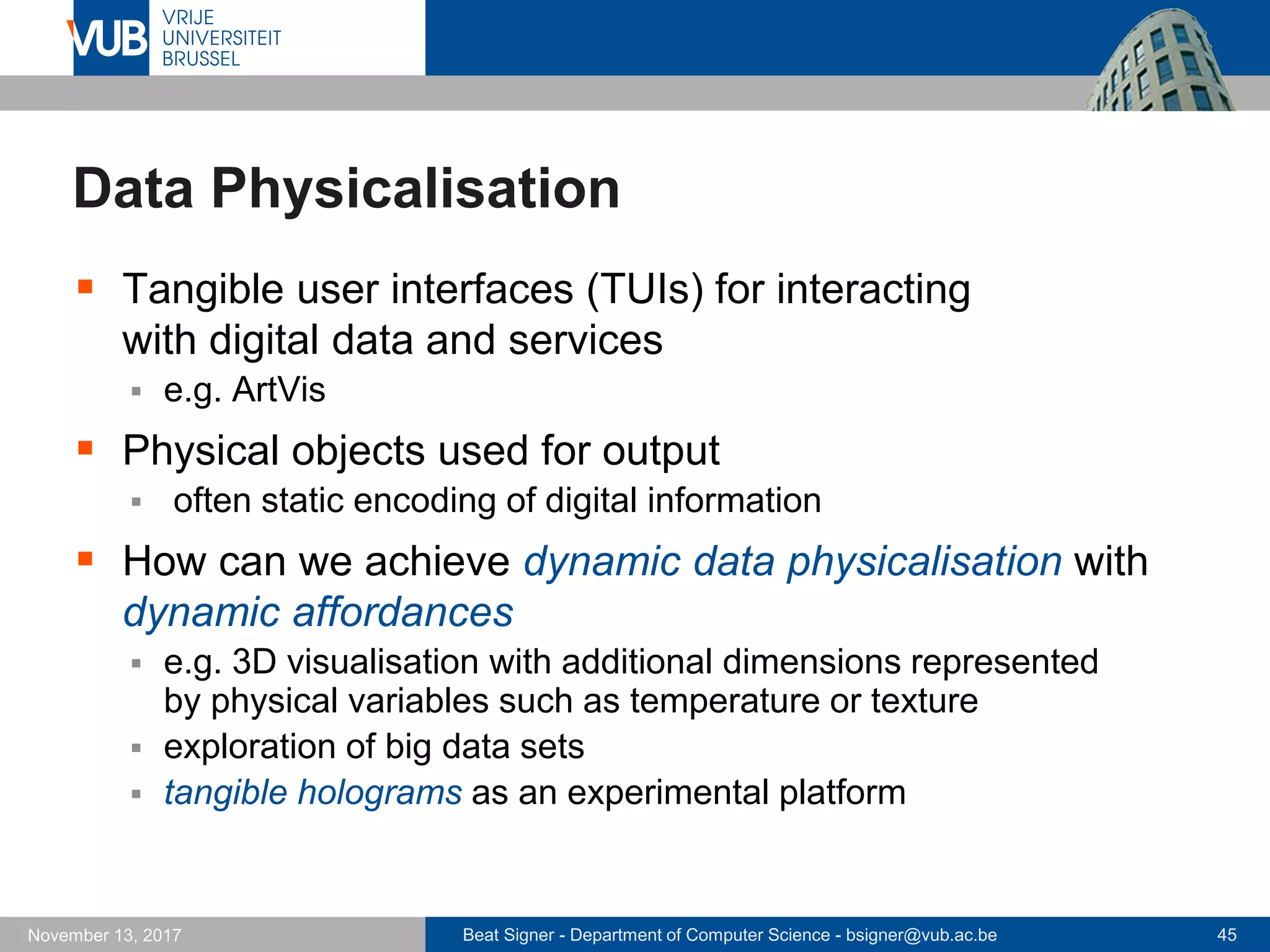 Beat Signer - Department of Computer Science - bsigner@vub.ac.be 45November 13, 2017
Data Physicalisation
 Tangible user interfaces (TUIs) for interacting
with digital data and services
 e.g. ArtVis
 Physical objects used for output
 often static encoding of digital information
 How can we achieve dynamic data physicalisation with
dynamic affordances
 e.g. 3D visualisation with additional dimensions represented
by physical variables such as temperature or texture
 exploration of big data sets
 tangible holograms as an experimental platform
 
