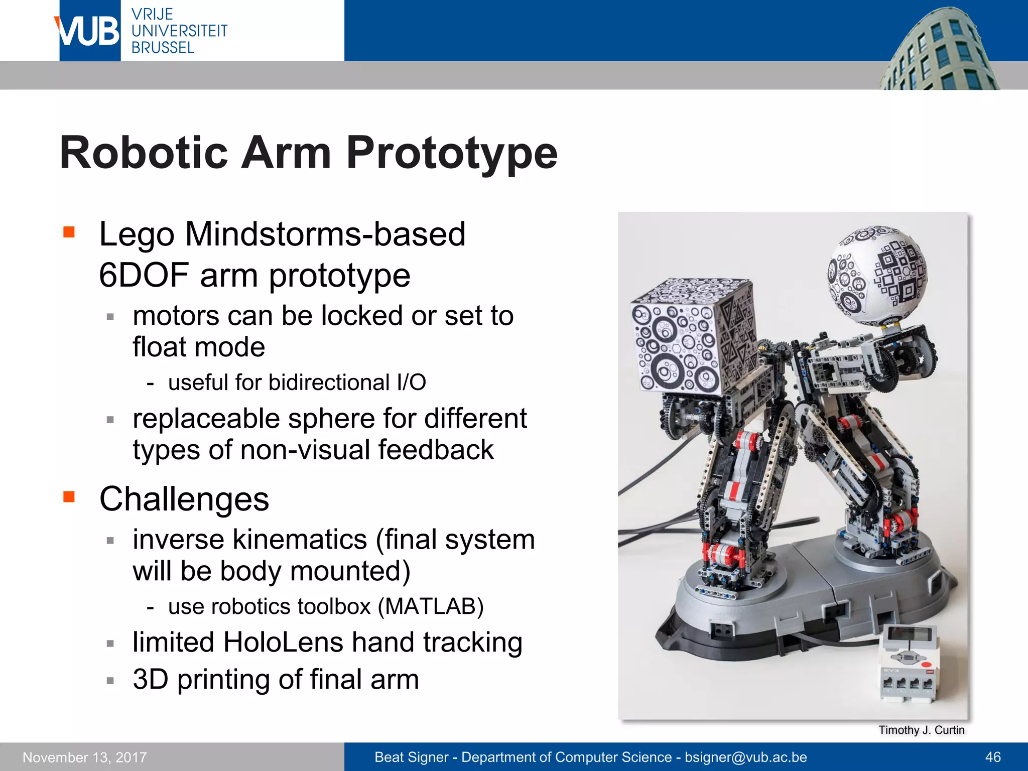 Beat Signer - Department of Computer Science - bsigner@vub.ac.be 46November 13, 2017
Robotic Arm Prototype
 Lego Mindstorms-based
6DOF arm prototype
 motors can be locked or set to
float mode
- useful for bidirectional I/O
 replaceable sphere for different
types of non-visual feedback
 Challenges
 inverse kinematics (final system
will be body mounted)
- use robotics toolbox (MATLAB)
 limited HoloLens hand tracking
 3D printing of final arm
Timothy J. Curtin
 
