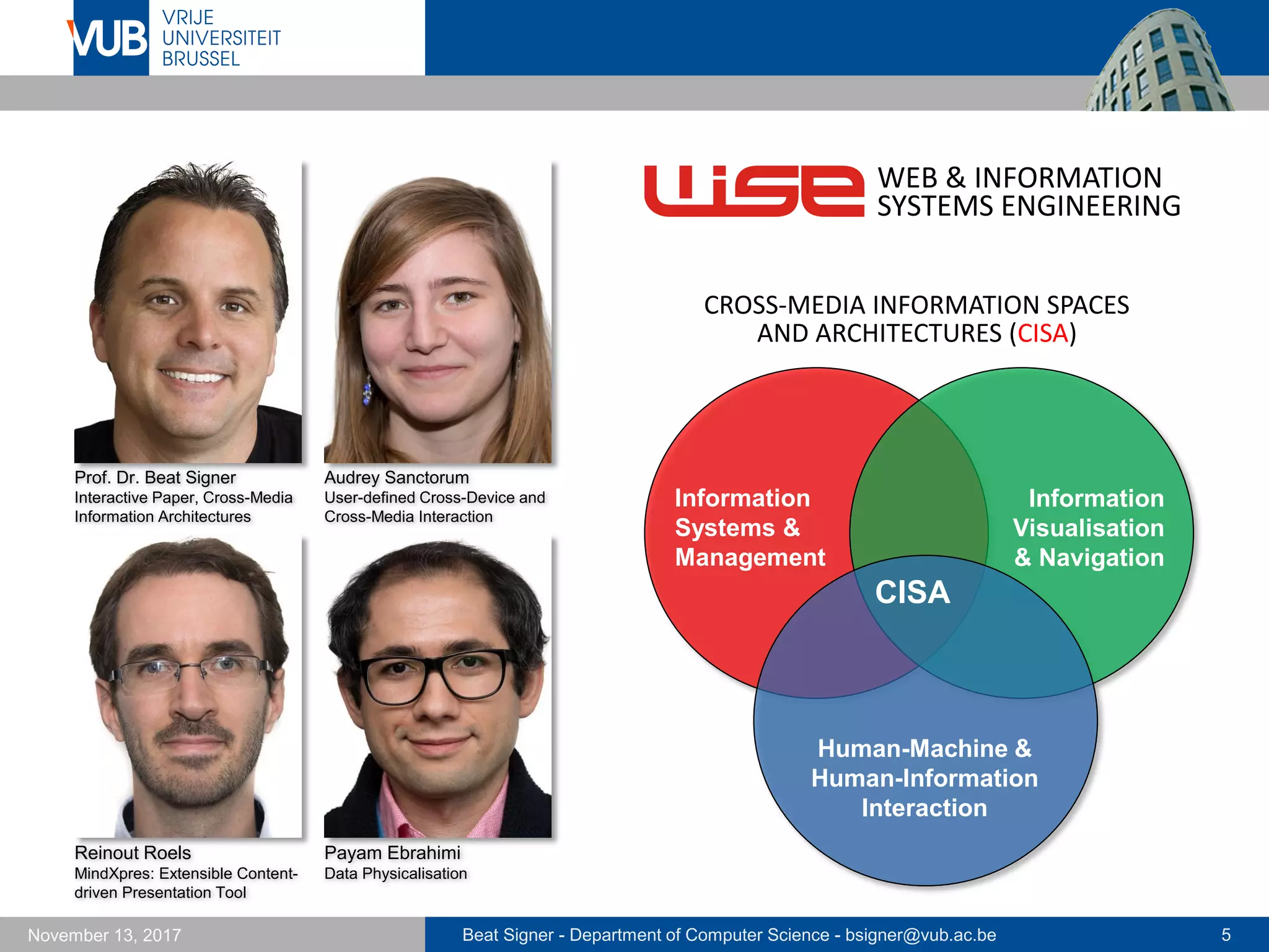 Beat Signer - Department of Computer Science - bsigner@vub.ac.be 5November 13, 2017
Prof. Dr. Beat Signer
Interactive Paper, Cross-Media
Information Architectures
Audrey Sanctorum
User-defined Cross-Device and
Cross-Media Interaction
Reinout Roels
MindXpres: Extensible Content-
driven Presentation Tool
CISA
Human-Machine &
Human-Information
Interaction
Information
Systems &
Management
Information
Visualisation
& Navigation
WEB & INFORMATION
SYSTEMS ENGINEERING
CROSS-MEDIA INFORMATION SPACES
AND ARCHITECTURES (CISA)
Payam Ebrahimi
Data Physicalisation
 