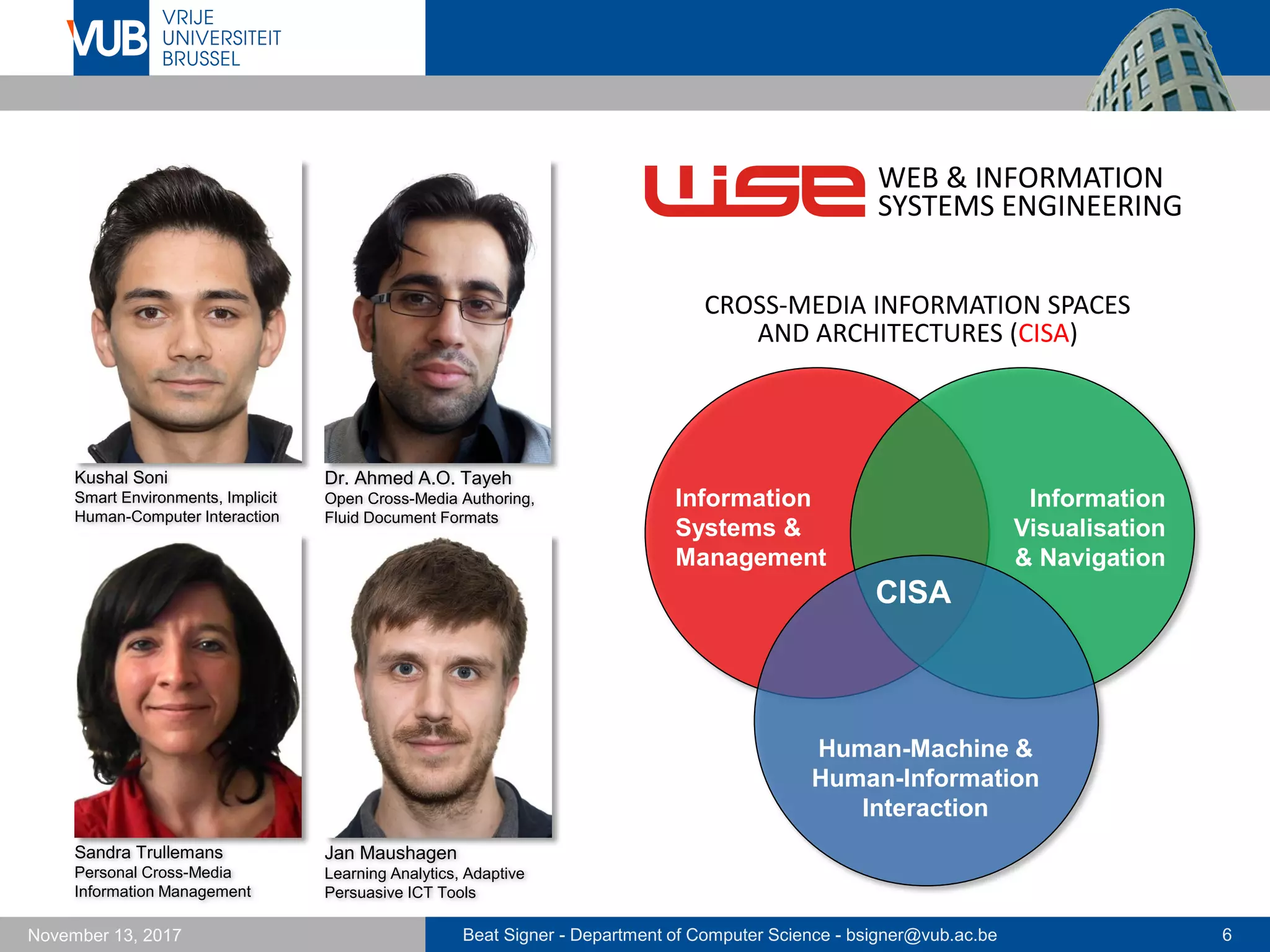 Beat Signer - Department of Computer Science - bsigner@vub.ac.be 6November 13, 2017
Dr. Ahmed A.O. Tayeh
Open Cross-Media Authoring,
Fluid Document Formats
WEB & INFORMATION
SYSTEMS ENGINEERING
CISA
Human-Machine &
Human-Information
Interaction
Information
Systems &
Management
Information
Visualisation
& Navigation
CROSS-MEDIA INFORMATION SPACES
AND ARCHITECTURES (CISA)
Kushal Soni
Smart Environments, Implicit
Human-Computer Interaction
Jan Maushagen
Learning Analytics, Adaptive
Persuasive ICT Tools
Sandra Trullemans
Personal Cross-Media
Information Management
 