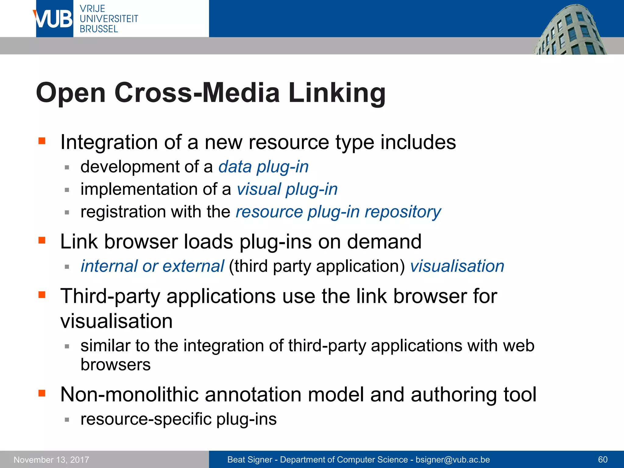 Beat Signer - Department of Computer Science - bsigner@vub.ac.be 60November 13, 2017
Open Cross-Media Linking
 Integration of a new resource type includes
 development of a data plug-in
 implementation of a visual plug-in
 registration with the resource plug-in repository
 Link browser loads plug-ins on demand
 internal or external (third party application) visualisation
 Third-party applications use the link browser for
visualisation
 similar to the integration of third-party applications with web
browsers
 Non-monolithic annotation model and authoring tool
 resource-specific plug-ins
 