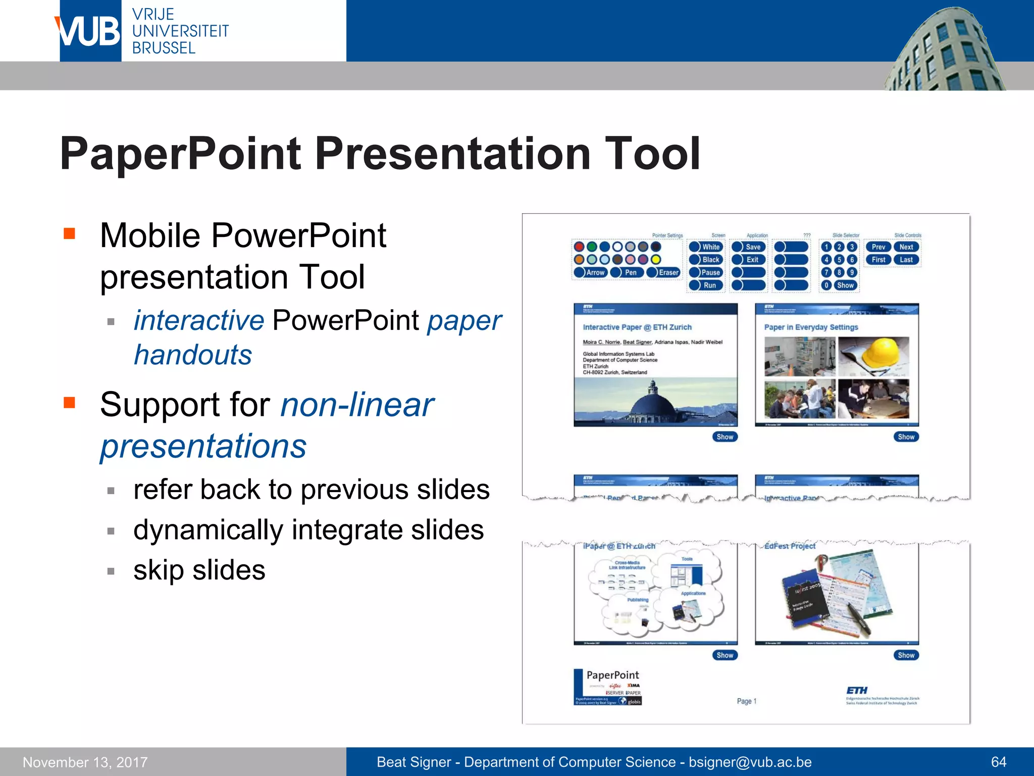 Beat Signer - Department of Computer Science - bsigner@vub.ac.be 64November 13, 2017
PaperPoint Presentation Tool
 Mobile PowerPoint
presentation Tool
 interactive PowerPoint paper
handouts
 Support for non-linear
presentations
 refer back to previous slides
 dynamically integrate slides
 skip slides
 