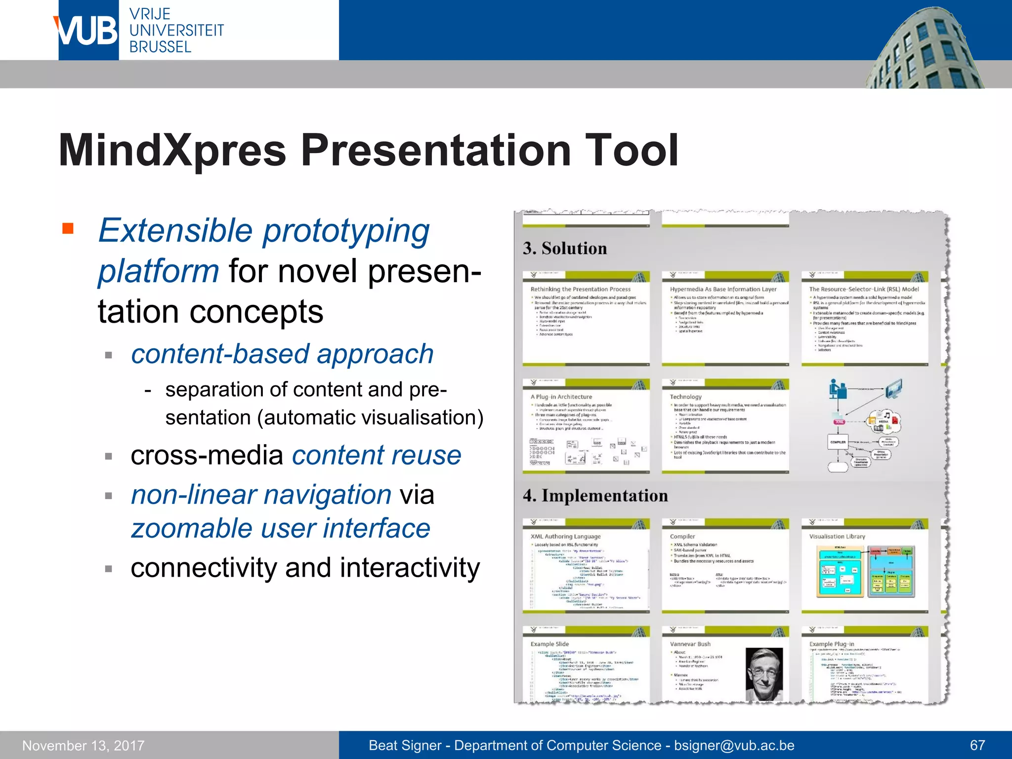 Beat Signer - Department of Computer Science - bsigner@vub.ac.be 67November 13, 2017
MindXpres Presentation Tool
 Extensible prototyping
platform for novel presen-
tation concepts
 content-based approach
- separation of content and pre-
sentation (automatic visualisation)
 cross-media content reuse
 non-linear navigation via
zoomable user interface
 connectivity and interactivity
 
