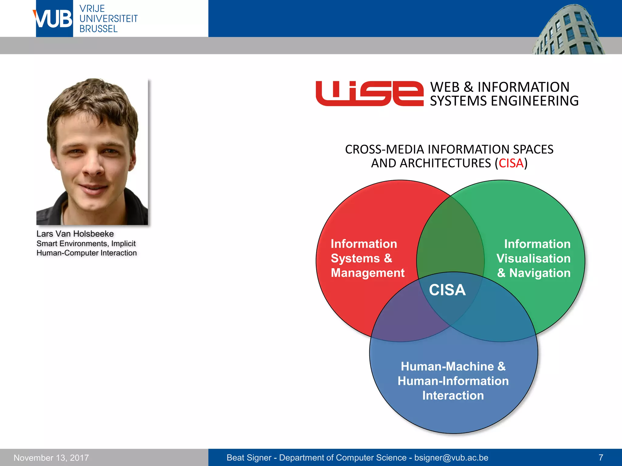 Beat Signer - Department of Computer Science - bsigner@vub.ac.be 7November 13, 2017
WEB & INFORMATION
SYSTEMS ENGINEERING
CISA
Human-Machine &
Human-Information
Interaction
Information
Systems &
Management
Information
Visualisation
& Navigation
CROSS-MEDIA INFORMATION SPACES
AND ARCHITECTURES (CISA)
Lars Van Holsbeeke
Smart Environments, Implicit
Human-Computer Interaction
 