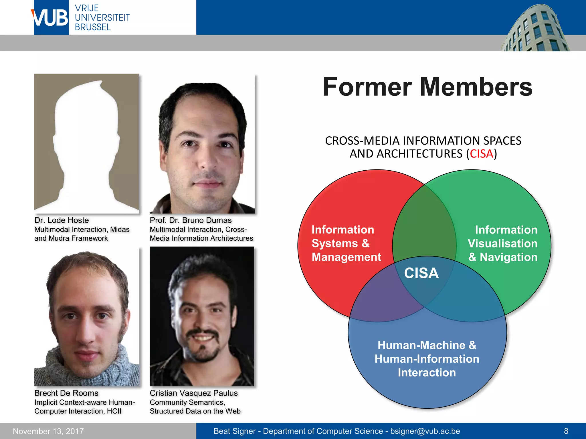Beat Signer - Department of Computer Science - bsigner@vub.ac.be 8November 13, 2017
Former Members
CISA
Human-Machine &
Human-Information
Interaction
Information
Systems &
Management
Information
Visualisation
& Navigation
CROSS-MEDIA INFORMATION SPACES
AND ARCHITECTURES (CISA)
Dr. Lode Hoste
Multimodal Interaction, Midas
and Mudra Framework
Prof. Dr. Bruno Dumas
Multimodal Interaction, Cross-
Media Information Architectures
Brecht De Rooms
Implicit Context-aware Human-
Computer Interaction, HCII
Cristian Vasquez Paulus
Community Semantics,
Structured Data on the Web
 