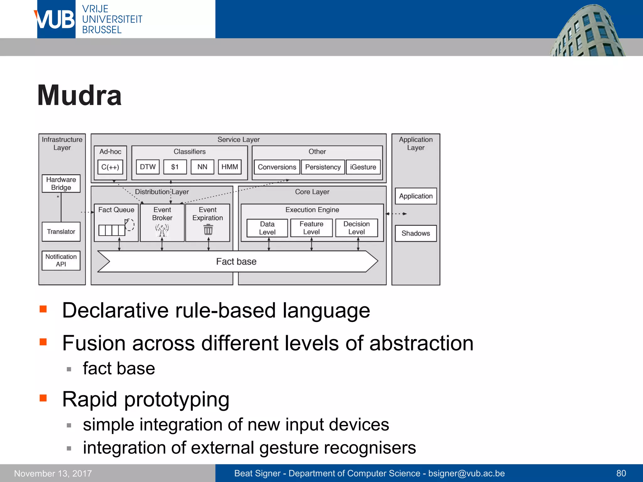 Beat Signer - Department of Computer Science - bsigner@vub.ac.be 80November 13, 2017
Mudra
 Declarative rule-based language
 Fusion across different levels of abstraction
 fact base
 Rapid prototyping
 simple integration of new input devices
 integration of external gesture recognisers
 