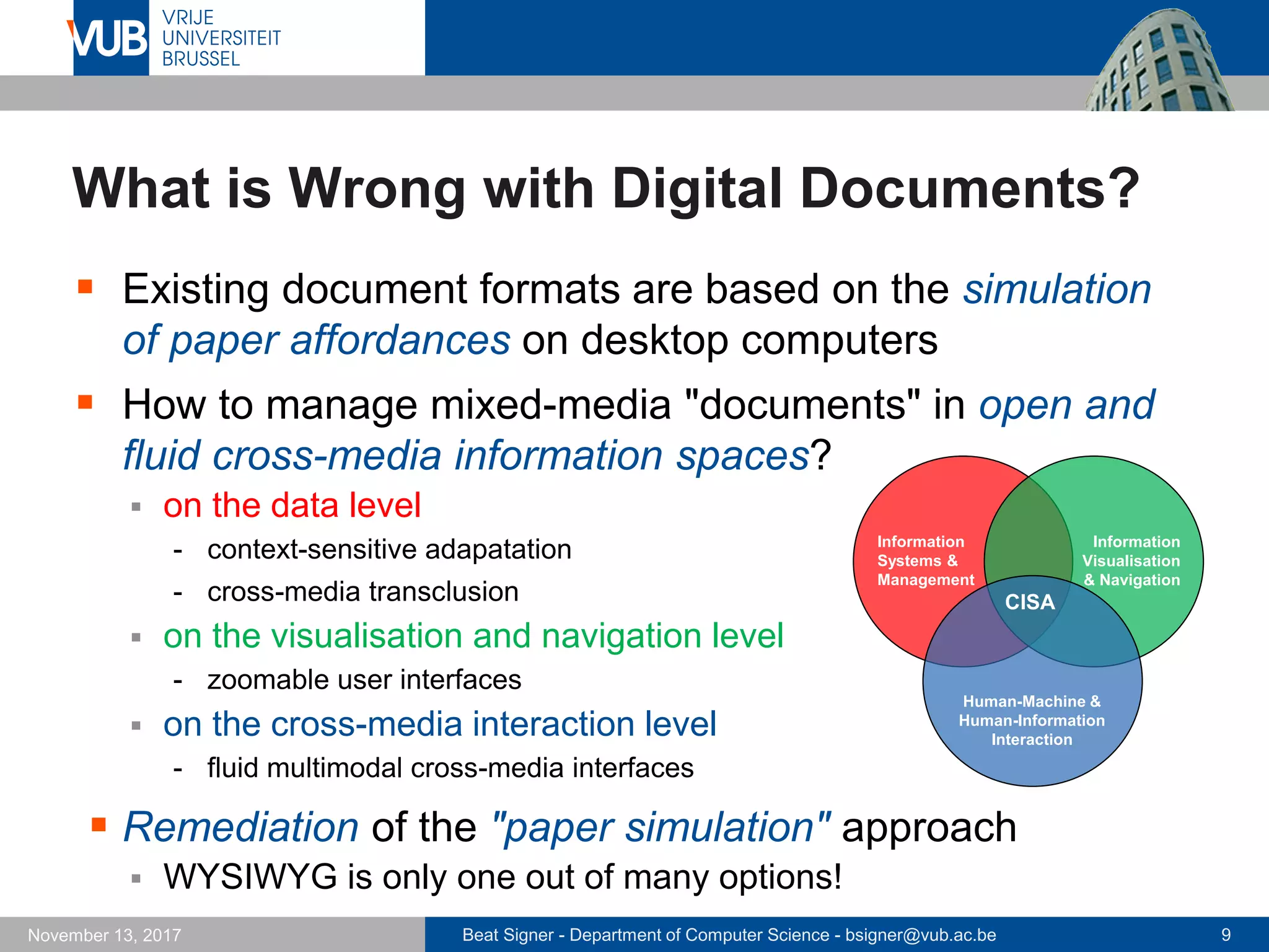 Beat Signer - Department of Computer Science - bsigner@vub.ac.be 9November 13, 2017
What is Wrong with Digital Documents?
 Existing document formats are based on the simulation
of paper affordances on desktop computers
 How to manage mixed-media "documents" in open and
fluid cross-media information spaces?
 on the data level
- context-sensitive adapatation
- cross-media transclusion
 on the visualisation and navigation level
- zoomable user interfaces
 on the cross-media interaction level
- fluid multimodal cross-media interfaces
 Remediation of the "paper simulation" approach
 WYSIWYG is only one out of many options!
CISA
Human-Machine &
Human-Information
Interaction
Information
Systems &
Management
Information
Visualisation
& Navigation
 