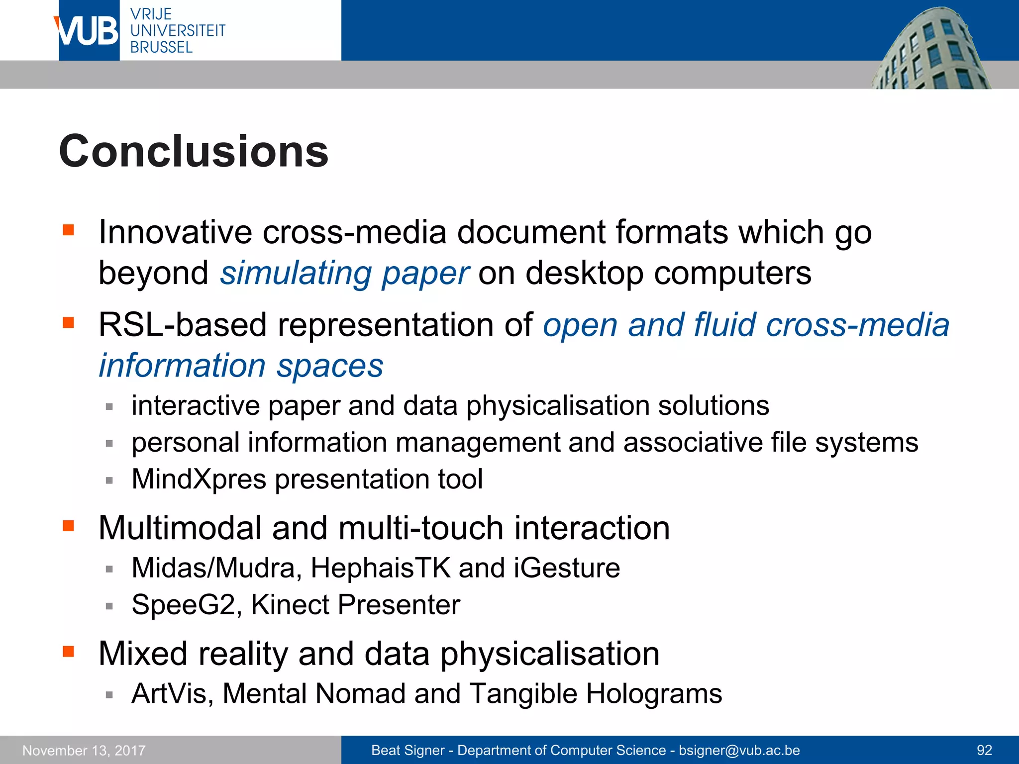 Beat Signer - Department of Computer Science - bsigner@vub.ac.be 92November 13, 2017
Conclusions
 Innovative cross-media document formats which go
beyond simulating paper on desktop computers
 RSL-based representation of open and fluid cross-media
information spaces
 interactive paper and data physicalisation solutions
 personal information management and associative file systems
 MindXpres presentation tool
 Multimodal and multi-touch interaction
 Midas/Mudra, HephaisTK and iGesture
 SpeeG2, Kinect Presenter
 Mixed reality and data physicalisation
 ArtVis, Mental Nomad and Tangible Holograms
 