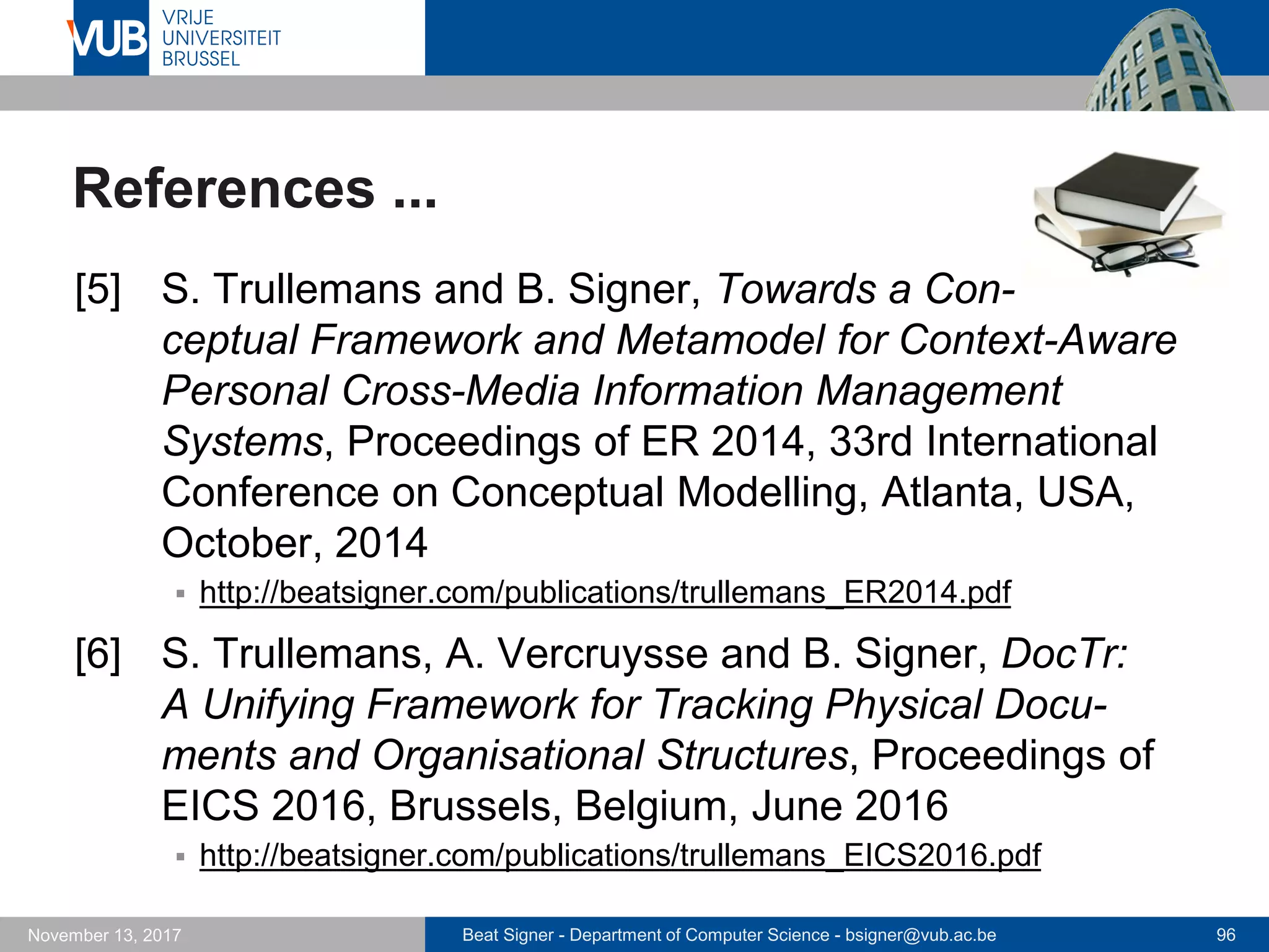 Beat Signer - Department of Computer Science - bsigner@vub.ac.be 96November 13, 2017
References ...
[5] S. Trullemans and B. Signer, Towards a Con-
ceptual Framework and Metamodel for Context-Aware
Personal Cross-Media Information Management
Systems, Proceedings of ER 2014, 33rd International
Conference on Conceptual Modelling, Atlanta, USA,
October, 2014
 http://beatsigner.com/publications/trullemans_ER2014.pdf
[6] S. Trullemans, A. Vercruysse and B. Signer, DocTr:
A Unifying Framework for Tracking Physical Docu-
ments and Organisational Structures, Proceedings of
EICS 2016, Brussels, Belgium, June 2016
 http://beatsigner.com/publications/trullemans_EICS2016.pdf
 