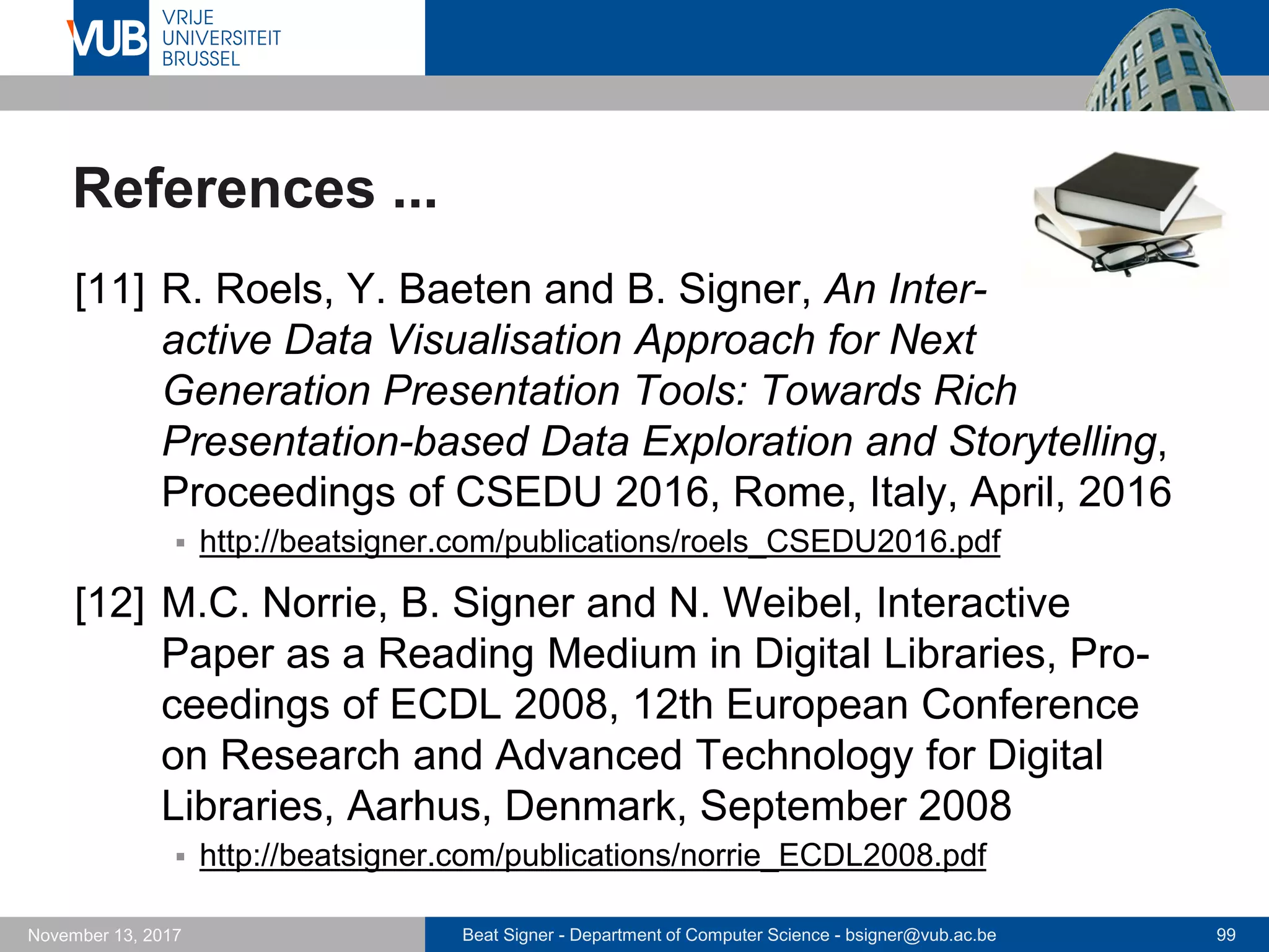 Beat Signer - Department of Computer Science - bsigner@vub.ac.be 99November 13, 2017
References ...
[11] R. Roels, Y. Baeten and B. Signer, An Inter-
active Data Visualisation Approach for Next
Generation Presentation Tools: Towards Rich
Presentation-based Data Exploration and Storytelling,
Proceedings of CSEDU 2016, Rome, Italy, April, 2016
 http://beatsigner.com/publications/roels_CSEDU2016.pdf
[12] M.C. Norrie, B. Signer and N. Weibel, Interactive
Paper as a Reading Medium in Digital Libraries, Pro-
ceedings of ECDL 2008, 12th European Conference
on Research and Advanced Technology for Digital
Libraries, Aarhus, Denmark, September 2008
 http://beatsigner.com/publications/norrie_ECDL2008.pdf
 