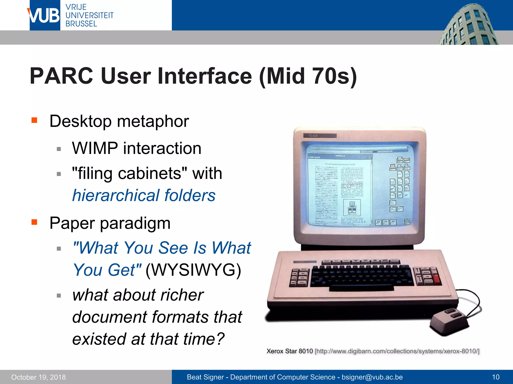 Beat Signer - Department of Computer Science - bsigner@vub.ac.be 10October 19, 2018
PARC User Interface (Mid 70s)
 Desktop metaphor
 WIMP interaction
 "filing cabinets" with
hierarchical folders
 Paper paradigm
 "What You See Is What
You Get" (WYSIWYG)
 what about richer
document formats that
existed at that time?
Xerox Star 8010 [http://www.digibarn.com/collections/systems/xerox-8010/]
 