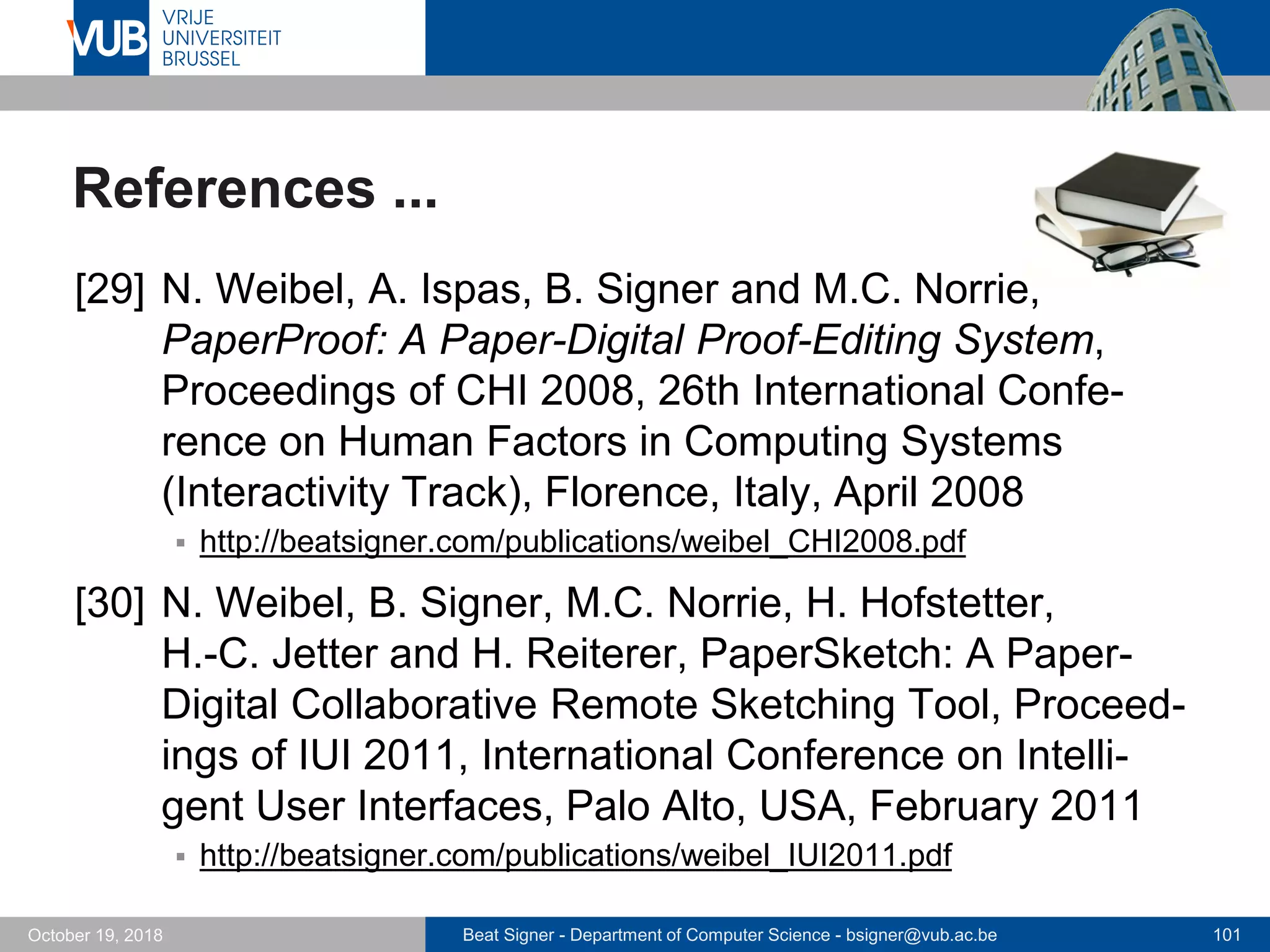 Beat Signer - Department of Computer Science - bsigner@vub.ac.be 101October 19, 2018
References ...
[29] N. Weibel, A. Ispas, B. Signer and M.C. Norrie,
PaperProof: A Paper-Digital Proof-Editing System,
Proceedings of CHI 2008, 26th International Confe-
rence on Human Factors in Computing Systems
(Interactivity Track), Florence, Italy, April 2008
 http://beatsigner.com/publications/weibel_CHI2008.pdf
[30] N. Weibel, B. Signer, M.C. Norrie, H. Hofstetter,
H.-C. Jetter and H. Reiterer, PaperSketch: A Paper-
Digital Collaborative Remote Sketching Tool, Proceed-
ings of IUI 2011, International Conference on Intelli-
gent User Interfaces, Palo Alto, USA, February 2011
 http://beatsigner.com/publications/weibel_IUI2011.pdf
 